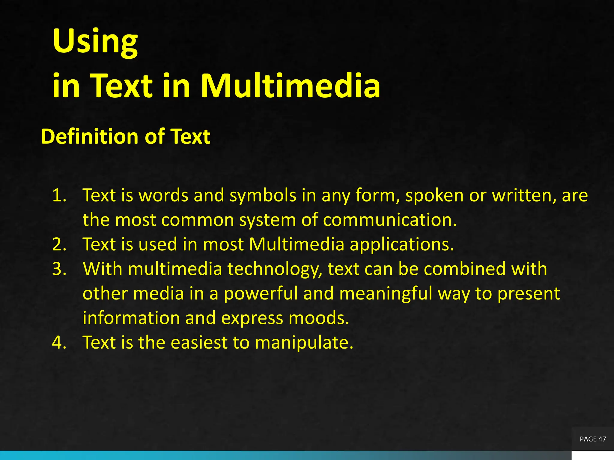 PAGE 47
Using
in Text in Multimedia
Definition of Text
1. Text is words and symbols in any form, spoken or written, are
the most common system of communication.
2. Text is used in most Multimedia applications.
3. With multimedia technology, text can be combined with
other media in a powerful and meaningful way to present
information and express moods.
4. Text is the easiest to manipulate.
 