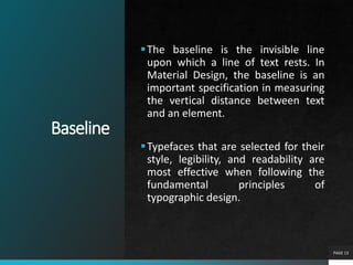 Baseline
PAGE 13
The baseline is the invisible line
upon which a line of text rests. In
Material Design, the baseline is an
important specification in measuring
the vertical distance between text
and an element.
Typefaces that are selected for their
style, legibility, and readability are
most effective when following the
fundamental principles of
typographic design.
 