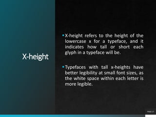 X-height
PAGE 17
X-height refers to the height of the
lowercase x for a typeface, and it
indicates how tall or short each
glyph in a typeface will be.
Typefaces with tall x-heights have
better legibility at small font sizes, as
the white space within each letter is
more legible.
 
