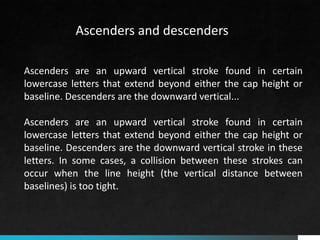 Ascenders are an upward vertical stroke found in certain
lowercase letters that extend beyond either the cap height or
baseline. Descenders are the downward vertical...
Ascenders are an upward vertical stroke found in certain
lowercase letters that extend beyond either the cap height or
baseline. Descenders are the downward vertical stroke in these
letters. In some cases, a collision between these strokes can
occur when the line height (the vertical distance between
baselines) is too tight.
Ascenders and descenders
 