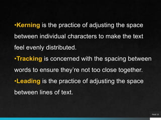 PAGE 25
•Kerning is the practice of adjusting the space
between individual characters to make the text
feel evenly distributed.
•Tracking is concerned with the spacing between
words to ensure they’re not too close together.
•Leading is the practice of adjusting the space
between lines of text.
 