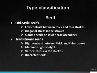 PAGE 27
Type classification
Serif
1. Old-Style serifs
 Low contrast between thick and thin strokes
 Diagonal stress in the strokes
 Slanted serifs on lower-case ascenders
2. Transitional serifs
 High contrast between thick and thin strokes
 Medium-High x-height
 Vertical stress in the strokes
 Bracketed serifs
 
