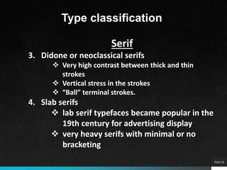 PAGE 29
Type classification
Serif
3. Didone or neoclassical serifs
 Very high contrast between thick and thin
strokes
 Vertical stress in the strokes
 “Ball” terminal strokes.
4. Slab serifs
 lab serif typefaces became popular in the
19th century for advertising display
 very heavy serifs with minimal or no
bracketing
 