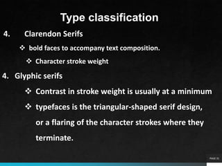 PAGE 31
Type classification
4. Clarendon Serifs
 bold faces to accompany text composition.
 Character stroke weight
4. Glyphic serifs
 Contrast in stroke weight is usually at a minimum
 typefaces is the triangular-shaped serif design,
or a flaring of the character strokes where they
terminate.
 