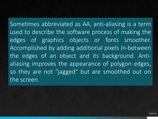 Sometimes abbreviated as AA, anti-aliasing is a term
used to describe the software process of making the
edges of graphics objects or fonts smoother.
Accomplished by adding additional pixels in-between
the edges of an object and its background. Anti-
aliasing improves the appearance of polygon edges,
so they are not "jagged" but are smoothed out on
the screen.
PAGE 36
 
