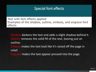Special font effects
PAGE 39
Text with font effects applied
Examples of the shadow, outline, emboss, and engrave font
effects
Shadow darkens the text and adds a slight shadow behind it.
Outline removes the solid fill of the text, leaving just an
outline.
Emboss makes the text look like it’s raised off the page in
relief.
Engrave makes the text appear pressed into the page.
 
