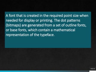A font that is created in the required point size when
needed for display or printing. The dot patterns
(bitmaps) are generated from a set of outline fonts,
or base fonts, which contain a mathematical
representation of the typeface.
PAGE 40
 