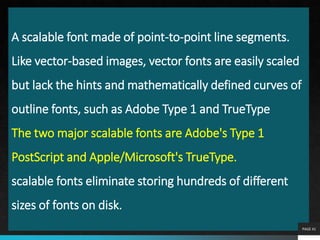 A scalable font made of point-to-point line segments.
Like vector-based images, vector fonts are easily scaled
but lack the hints and mathematically defined curves of
outline fonts, such as Adobe Type 1 and TrueType
The two major scalable fonts are Adobe's Type 1
PostScript and Apple/Microsoft's TrueType.
scalable fonts eliminate storing hundreds of different
sizes of fonts on disk.
PAGE 41
 