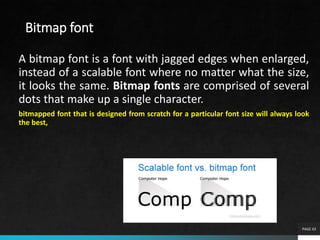 Bitmap font
A bitmap font is a font with jagged edges when enlarged,
instead of a scalable font where no matter what the size,
it looks the same. Bitmap fonts are comprised of several
dots that make up a single character.
bitmapped font that is designed from scratch for a particular font size will always look
the best,
PAGE 43
 