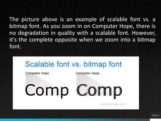 The picture above is an example of scalable font vs. a
bitmap font. As you zoom in on Computer Hope, there is
no degradation in quality with a scalable font. However,
it's the complete opposite when we zoom into a bitmap
font.
PAGE 44
 