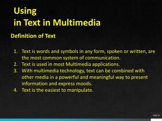 PAGE 47
Using
in Text in Multimedia
Definition of Text
1. Text is words and symbols in any form, spoken or written, are
the most common system of communication.
2. Text is used in most Multimedia applications.
3. With multimedia technology, text can be combined with
other media in a powerful and meaningful way to present
information and express moods.
4. Text is the easiest to manipulate.
 