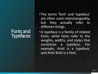 Fontsand
Typefaces
The terms ‘font’ and ‘typeface’
are often used interchangeably,
but they actually refer to
different things.
A typeface is a family of related
fonts, while fonts refer to the
weights, widths, and styles that
constitute a typeface. For
example, Ariel is a typeface,
and Ariel Bold is a font.
PAGE 5
 