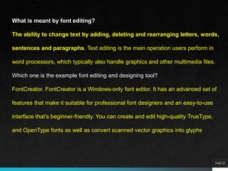 PAGE 57
What is meant by font editing?
The ability to change text by adding, deleting and rearranging letters, words,
sentences and paragraphs. Text editing is the main operation users perform in
word processors, which typically also handle graphics and other multimedia files.
Which one is the example font editing and designing tool?
FontCreator. FontCreator is a Windows-only font editor. It has an advanced set of
features that make it suitable for professional font designers and an easy-to-use
interface that’s beginner-friendly. You can create and edit high-quality TrueType,
and OpenType fonts as well as convert scanned vector graphics into glyphs
 