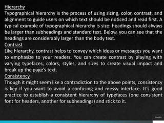 PAGE 6
Hierarchy
Typographical hierarchy is the process of using sizing, color, contrast, and
alignment to guide users on which text should be noticed and read first. A
typical example of typographical hierarchy is size: headings should always
be larger than subheadings and standard text. Below, you can see that the
headings are considerably larger than the body text.
Contrast
Like hierarchy, contrast helps to convey which ideas or messages you want
to emphasize to your readers. You can create contrast by playing with
varying typefaces, colors, styles, and sizes to create visual impact and
break up the page’s text.
Consistency
Though it might seem like a contradiction to the above points, consistency
is key if you want to avoid a confusing and messy interface. It’s good
practice to establish a consistent hierarchy of typefaces (one consistent
font for headers, another for subheadings) and stick to it.
 