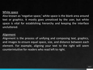 PAGE 7
White space
Also known as ‘negative space,’ white space is the blank area around
text or graphics. It mostly goes unnoticed by the user, but white
space is vital for establishing hierarchy and keeping the interface
uncluttered.
Alignment
Alignment is the process of unifying and composing text, graphics,
and images to ensure equal space, size, and distance between each
element. For example, aligning your text to the right will seem
counterintuitive for readers who read left to right.
 