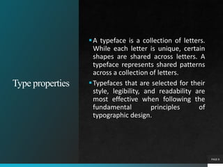 Type properties
PAGE 8
A typeface is a collection of letters.
While each letter is unique, certain
shapes are shared across letters. A
typeface represents shared patterns
across a collection of letters.
Typefaces that are selected for their
style, legibility, and readability are
most effective when following the
fundamental principles of
typographic design.
 