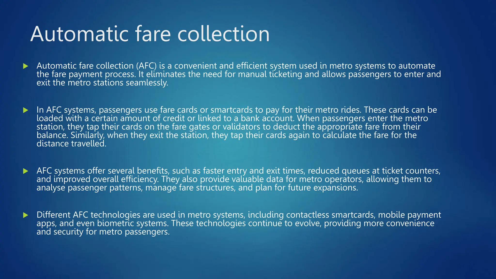 Automatic fare collection
 Automatic fare collection (AFC) is a convenient and efficient system used in metro systems to automate
the fare payment process. It eliminates the need for manual ticketing and allows passengers to enter and
exit the metro stations seamlessly.
 In AFC systems, passengers use fare cards or smartcards to pay for their metro rides. These cards can be
loaded with a certain amount of credit or linked to a bank account. When passengers enter the metro
station, they tap their cards on the fare gates or validators to deduct the appropriate fare from their
balance. Similarly, when they exit the station, they tap their cards again to calculate the fare for the
distance travelled.
 AFC systems offer several benefits, such as faster entry and exit times, reduced queues at ticket counters,
and improved overall efficiency. They also provide valuable data for metro operators, allowing them to
analyse passenger patterns, manage fare structures, and plan for future expansions.
 Different AFC technologies are used in metro systems, including contactless smartcards, mobile payment
apps, and even biometric systems. These technologies continue to evolve, providing more convenience
and security for metro passengers.
 