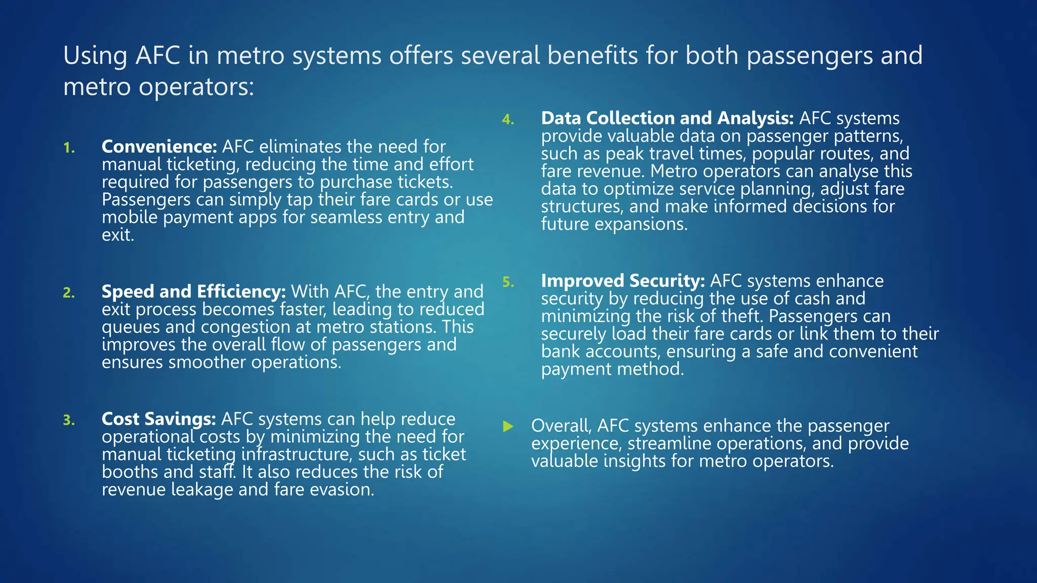 Using AFC in metro systems offers several benefits for both passengers and
metro operators:
1. Convenience: AFC eliminates the need for
manual ticketing, reducing the time and effort
required for passengers to purchase tickets.
Passengers can simply tap their fare cards or use
mobile payment apps for seamless entry and
exit.
2. Speed and Efficiency: With AFC, the entry and
exit process becomes faster, leading to reduced
queues and congestion at metro stations. This
improves the overall flow of passengers and
ensures smoother operations.
3. Cost Savings: AFC systems can help reduce
operational costs by minimizing the need for
manual ticketing infrastructure, such as ticket
booths and staff. It also reduces the risk of
revenue leakage and fare evasion.
4. Data Collection and Analysis: AFC systems
provide valuable data on passenger patterns,
such as peak travel times, popular routes, and
fare revenue. Metro operators can analyse this
data to optimize service planning, adjust fare
structures, and make informed decisions for
future expansions.
5. Improved Security: AFC systems enhance
security by reducing the use of cash and
minimizing the risk of theft. Passengers can
securely load their fare cards or link them to their
bank accounts, ensuring a safe and convenient
payment method.
 Overall, AFC systems enhance the passenger
experience, streamline operations, and provide
valuable insights for metro operators.
 