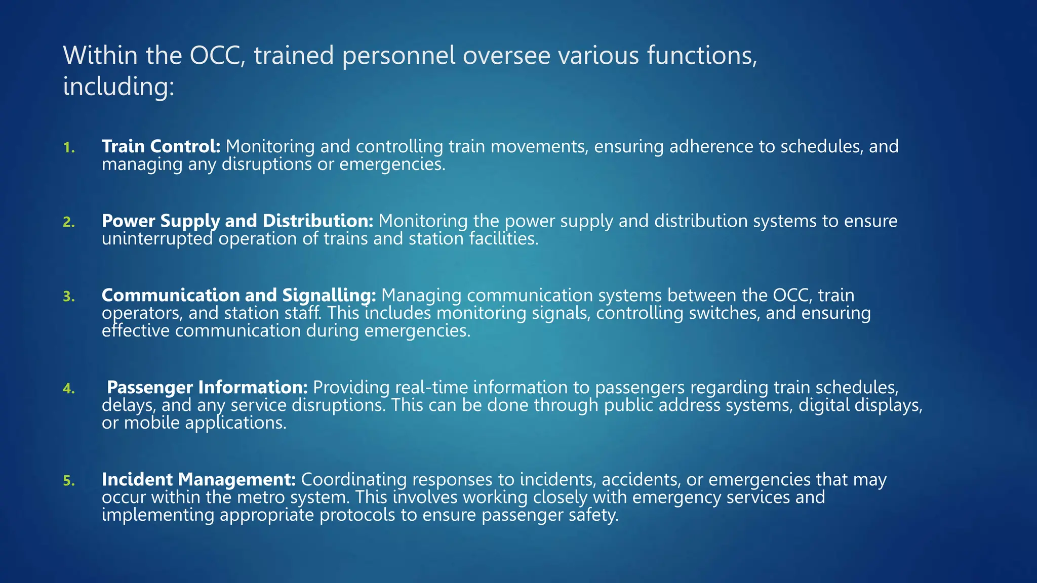 Within the OCC, trained personnel oversee various functions,
including:
1. Train Control: Monitoring and controlling train movements, ensuring adherence to schedules, and
managing any disruptions or emergencies.
2. Power Supply and Distribution: Monitoring the power supply and distribution systems to ensure
uninterrupted operation of trains and station facilities.
3. Communication and Signalling: Managing communication systems between the OCC, train
operators, and station staff. This includes monitoring signals, controlling switches, and ensuring
effective communication during emergencies.
4. Passenger Information: Providing real-time information to passengers regarding train schedules,
delays, and any service disruptions. This can be done through public address systems, digital displays,
or mobile applications.
5. Incident Management: Coordinating responses to incidents, accidents, or emergencies that may
occur within the metro system. This involves working closely with emergency services and
implementing appropriate protocols to ensure passenger safety.
 