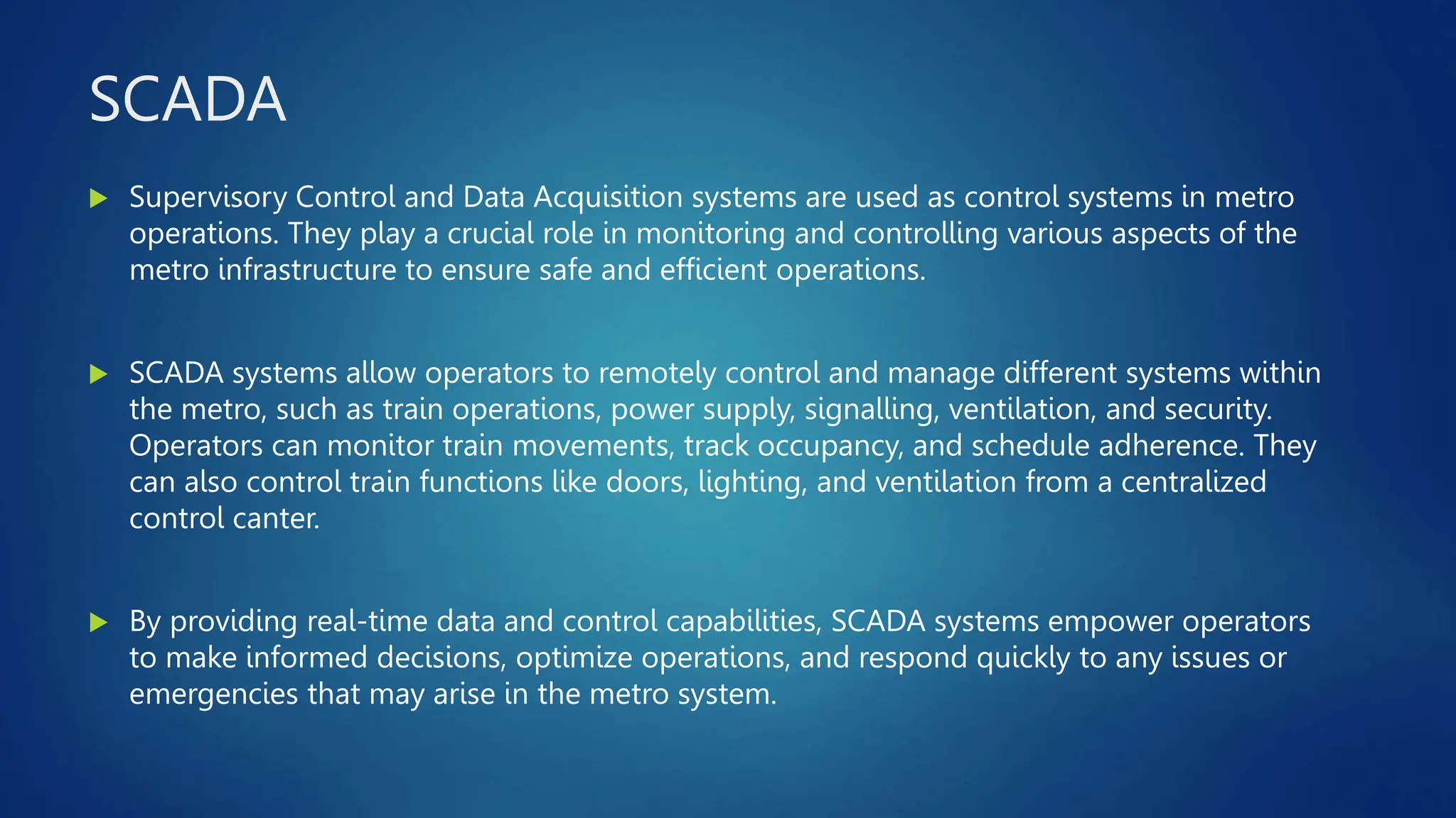 SCADA
 Supervisory Control and Data Acquisition systems are used as control systems in metro
operations. They play a crucial role in monitoring and controlling various aspects of the
metro infrastructure to ensure safe and efficient operations.
 SCADA systems allow operators to remotely control and manage different systems within
the metro, such as train operations, power supply, signalling, ventilation, and security.
Operators can monitor train movements, track occupancy, and schedule adherence. They
can also control train functions like doors, lighting, and ventilation from a centralized
control canter.
 By providing real-time data and control capabilities, SCADA systems empower operators
to make informed decisions, optimize operations, and respond quickly to any issues or
emergencies that may arise in the metro system.
 