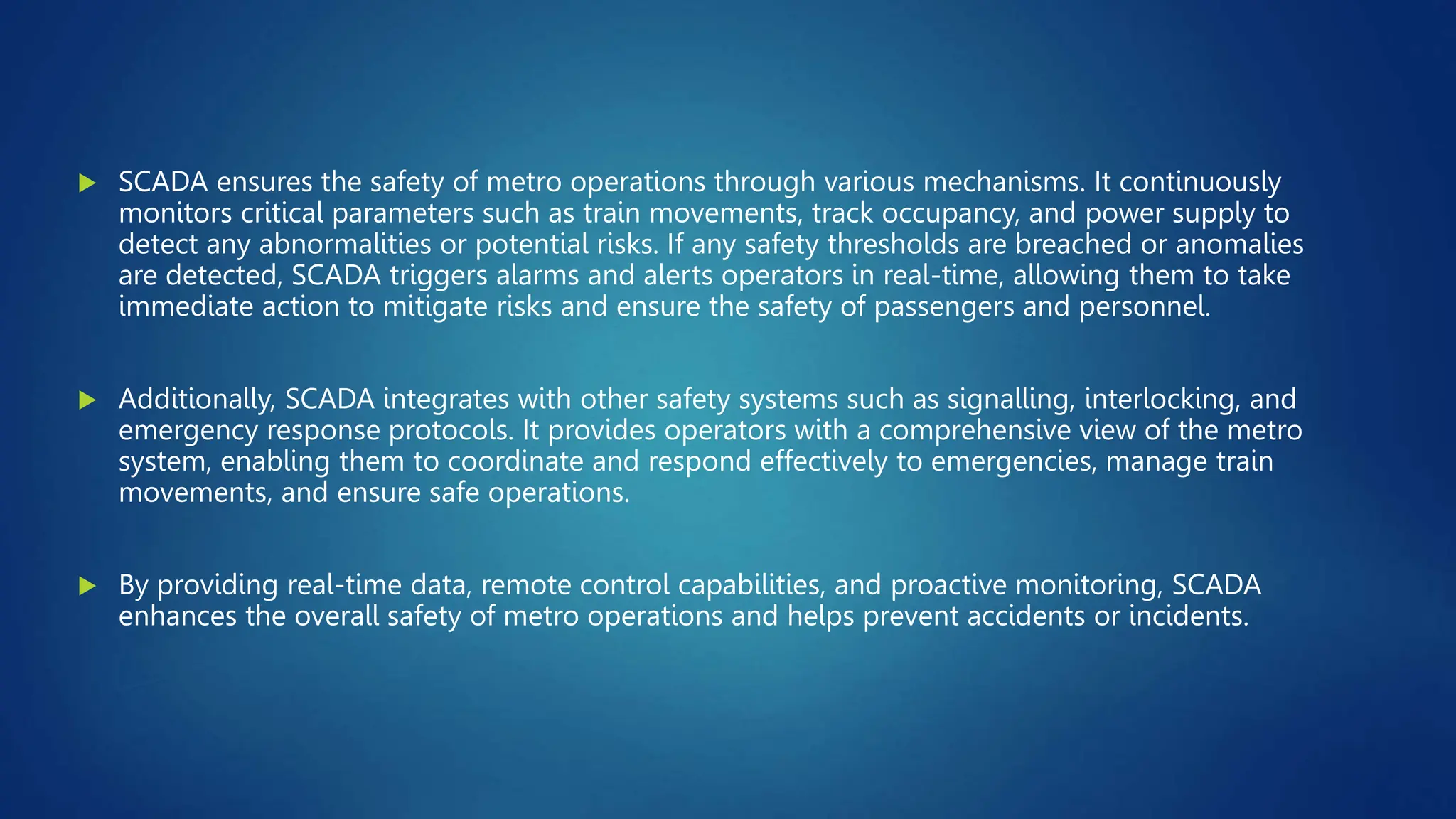  SCADA ensures the safety of metro operations through various mechanisms. It continuously
monitors critical parameters such as train movements, track occupancy, and power supply to
detect any abnormalities or potential risks. If any safety thresholds are breached or anomalies
are detected, SCADA triggers alarms and alerts operators in real-time, allowing them to take
immediate action to mitigate risks and ensure the safety of passengers and personnel.
 Additionally, SCADA integrates with other safety systems such as signalling, interlocking, and
emergency response protocols. It provides operators with a comprehensive view of the metro
system, enabling them to coordinate and respond effectively to emergencies, manage train
movements, and ensure safe operations.
 By providing real-time data, remote control capabilities, and proactive monitoring, SCADA
enhances the overall safety of metro operations and helps prevent accidents or incidents.
 