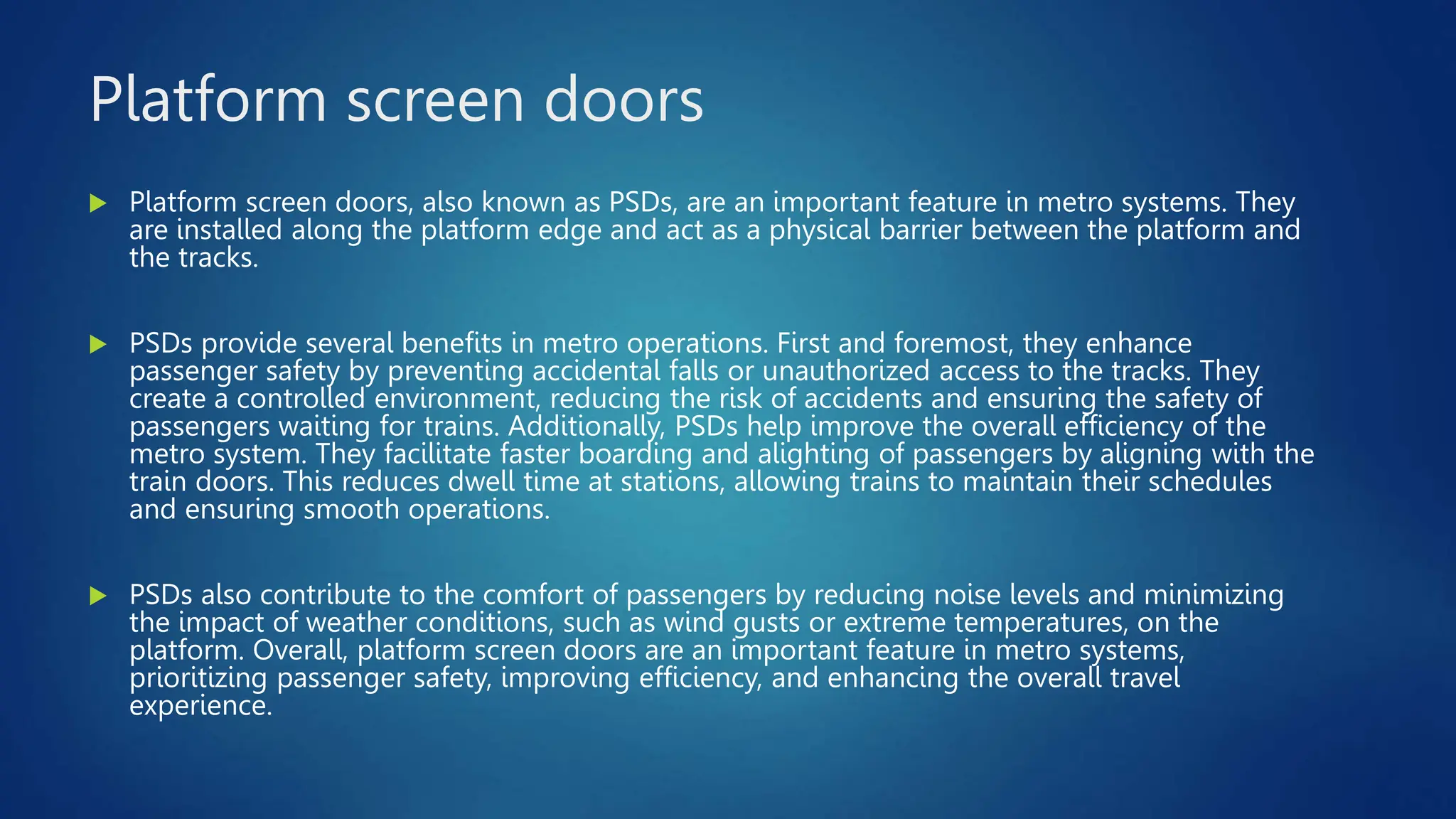 Platform screen doors
 Platform screen doors, also known as PSDs, are an important feature in metro systems. They
are installed along the platform edge and act as a physical barrier between the platform and
the tracks.
 PSDs provide several benefits in metro operations. First and foremost, they enhance
passenger safety by preventing accidental falls or unauthorized access to the tracks. They
create a controlled environment, reducing the risk of accidents and ensuring the safety of
passengers waiting for trains. Additionally, PSDs help improve the overall efficiency of the
metro system. They facilitate faster boarding and alighting of passengers by aligning with the
train doors. This reduces dwell time at stations, allowing trains to maintain their schedules
and ensuring smooth operations.
 PSDs also contribute to the comfort of passengers by reducing noise levels and minimizing
the impact of weather conditions, such as wind gusts or extreme temperatures, on the
platform. Overall, platform screen doors are an important feature in metro systems,
prioritizing passenger safety, improving efficiency, and enhancing the overall travel
experience.
 