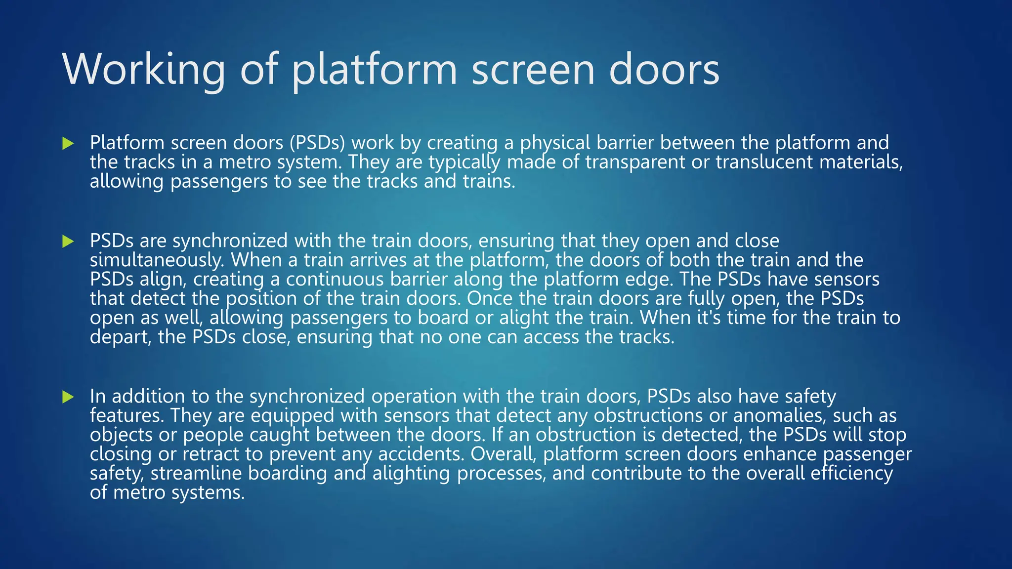 Working of platform screen doors
 Platform screen doors (PSDs) work by creating a physical barrier between the platform and
the tracks in a metro system. They are typically made of transparent or translucent materials,
allowing passengers to see the tracks and trains.
 PSDs are synchronized with the train doors, ensuring that they open and close
simultaneously. When a train arrives at the platform, the doors of both the train and the
PSDs align, creating a continuous barrier along the platform edge. The PSDs have sensors
that detect the position of the train doors. Once the train doors are fully open, the PSDs
open as well, allowing passengers to board or alight the train. When it's time for the train to
depart, the PSDs close, ensuring that no one can access the tracks.
 In addition to the synchronized operation with the train doors, PSDs also have safety
features. They are equipped with sensors that detect any obstructions or anomalies, such as
objects or people caught between the doors. If an obstruction is detected, the PSDs will stop
closing or retract to prevent any accidents. Overall, platform screen doors enhance passenger
safety, streamline boarding and alighting processes, and contribute to the overall efficiency
of metro systems.
 