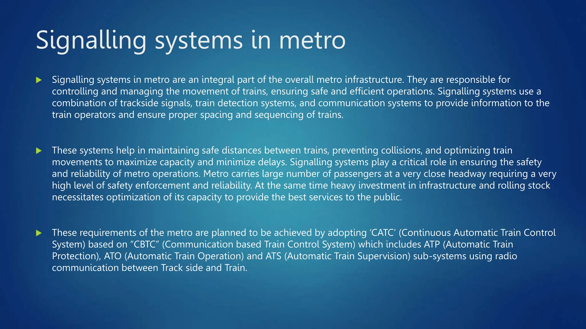 Signalling systems in metro
 Signalling systems in metro are an integral part of the overall metro infrastructure. They are responsible for
controlling and managing the movement of trains, ensuring safe and efficient operations. Signalling systems use a
combination of trackside signals, train detection systems, and communication systems to provide information to the
train operators and ensure proper spacing and sequencing of trains.
 These systems help in maintaining safe distances between trains, preventing collisions, and optimizing train
movements to maximize capacity and minimize delays. Signalling systems play a critical role in ensuring the safety
and reliability of metro operations. Metro carries large number of passengers at a very close headway requiring a very
high level of safety enforcement and reliability. At the same time heavy investment in infrastructure and rolling stock
necessitates optimization of its capacity to provide the best services to the public.
 These requirements of the metro are planned to be achieved by adopting ‘CATC’ (Continuous Automatic Train Control
System) based on “CBTC” (Communication based Train Control System) which includes ATP (Automatic Train
Protection), ATO (Automatic Train Operation) and ATS (Automatic Train Supervision) sub-systems using radio
communication between Track side and Train.
 