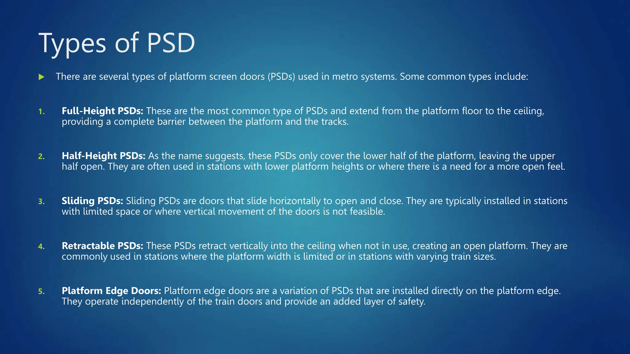 Types of PSD
 There are several types of platform screen doors (PSDs) used in metro systems. Some common types include:
1. Full-Height PSDs: These are the most common type of PSDs and extend from the platform floor to the ceiling,
providing a complete barrier between the platform and the tracks.
2. Half-Height PSDs: As the name suggests, these PSDs only cover the lower half of the platform, leaving the upper
half open. They are often used in stations with lower platform heights or where there is a need for a more open feel.
3. Sliding PSDs: Sliding PSDs are doors that slide horizontally to open and close. They are typically installed in stations
with limited space or where vertical movement of the doors is not feasible.
4. Retractable PSDs: These PSDs retract vertically into the ceiling when not in use, creating an open platform. They are
commonly used in stations where the platform width is limited or in stations with varying train sizes.
5. Platform Edge Doors: Platform edge doors are a variation of PSDs that are installed directly on the platform edge.
They operate independently of the train doors and provide an added layer of safety.
 