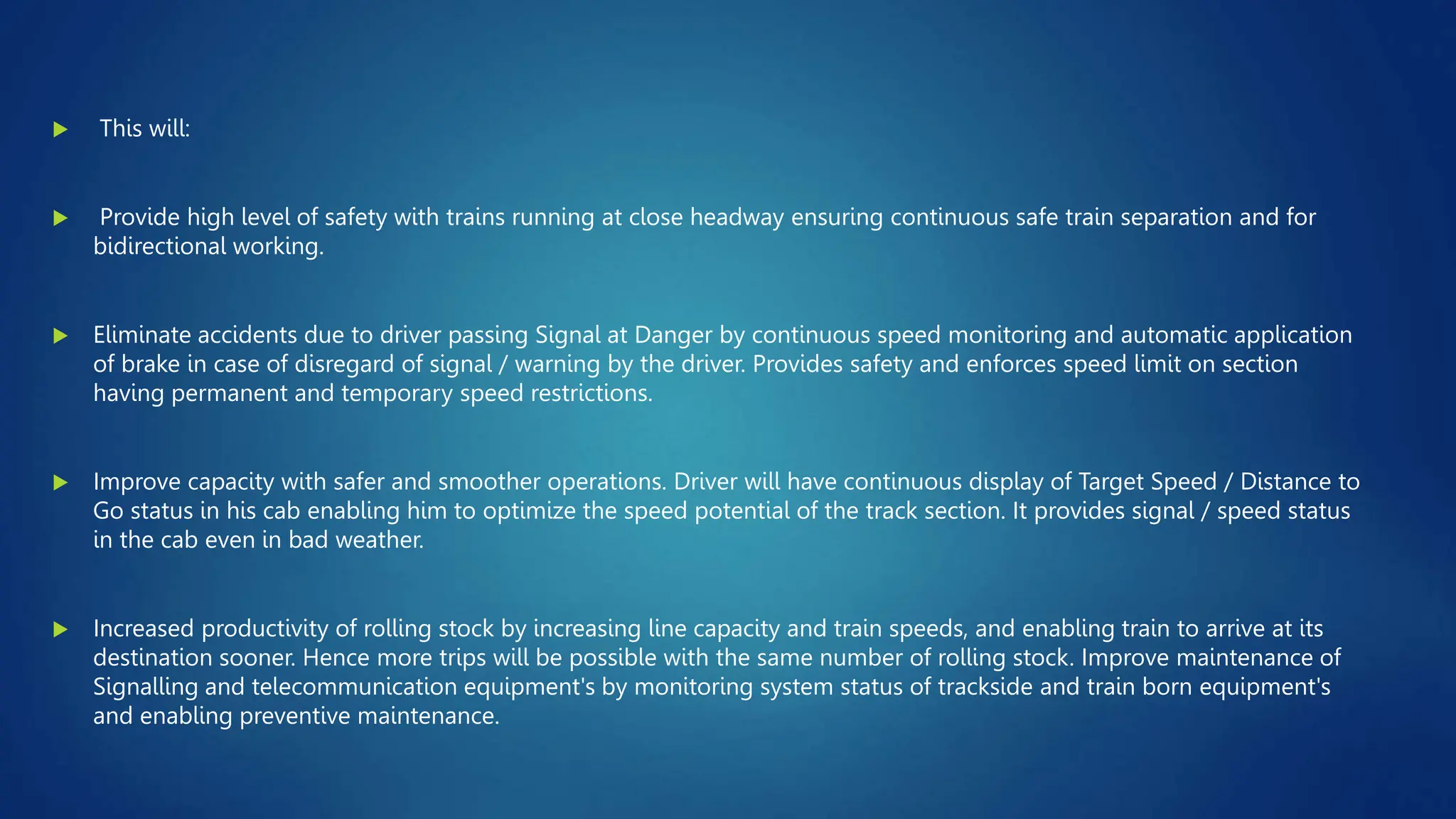  This will:
 Provide high level of safety with trains running at close headway ensuring continuous safe train separation and for
bidirectional working.
 Eliminate accidents due to driver passing Signal at Danger by continuous speed monitoring and automatic application
of brake in case of disregard of signal / warning by the driver. Provides safety and enforces speed limit on section
having permanent and temporary speed restrictions.
 Improve capacity with safer and smoother operations. Driver will have continuous display of Target Speed / Distance to
Go status in his cab enabling him to optimize the speed potential of the track section. It provides signal / speed status
in the cab even in bad weather.
 Increased productivity of rolling stock by increasing line capacity and train speeds, and enabling train to arrive at its
destination sooner. Hence more trips will be possible with the same number of rolling stock. Improve maintenance of
Signalling and telecommunication equipment's by monitoring system status of trackside and train born equipment's
and enabling preventive maintenance.
 