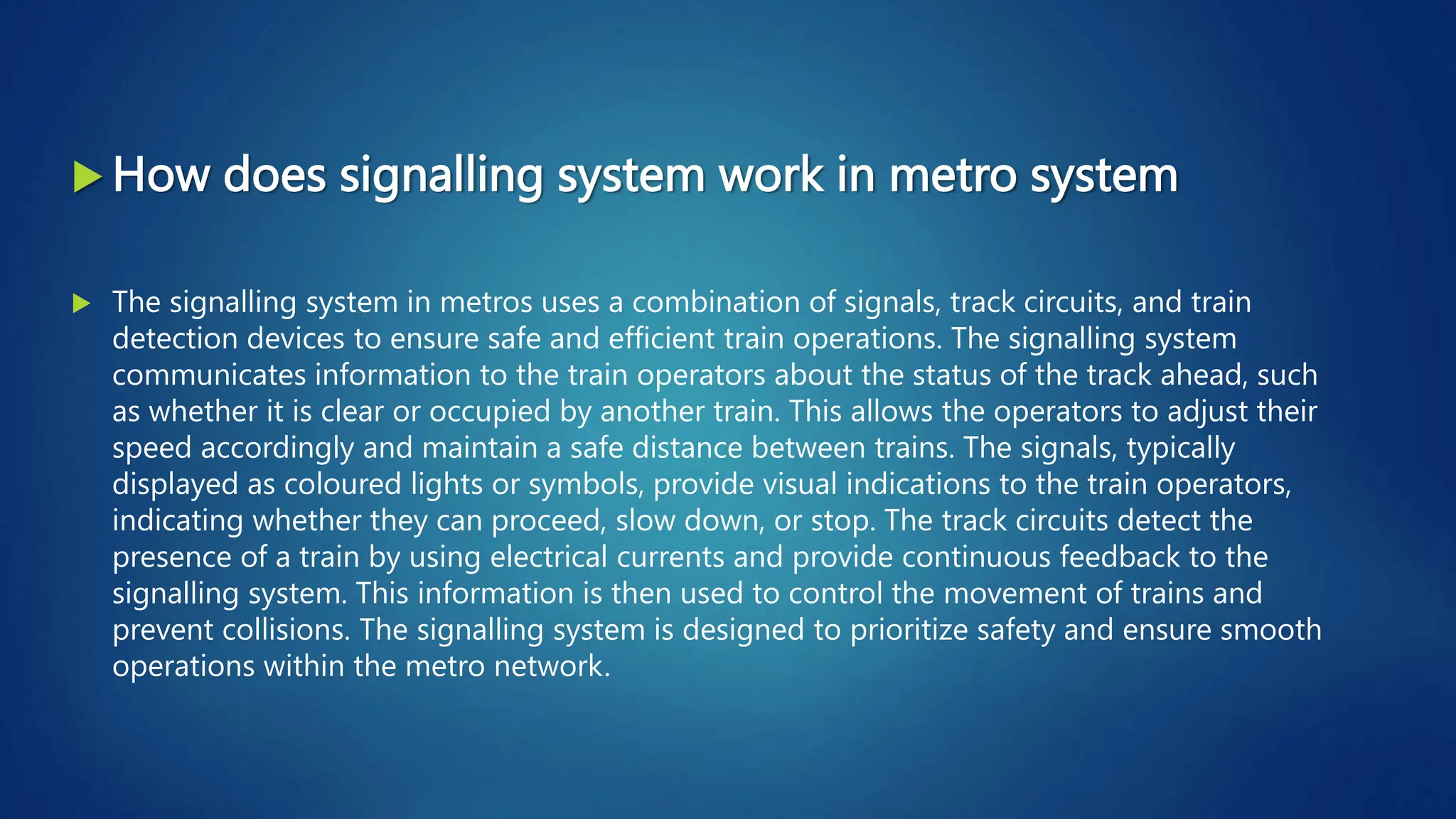  How does signalling system work in metro system
 The signalling system in metros uses a combination of signals, track circuits, and train
detection devices to ensure safe and efficient train operations. The signalling system
communicates information to the train operators about the status of the track ahead, such
as whether it is clear or occupied by another train. This allows the operators to adjust their
speed accordingly and maintain a safe distance between trains. The signals, typically
displayed as coloured lights or symbols, provide visual indications to the train operators,
indicating whether they can proceed, slow down, or stop. The track circuits detect the
presence of a train by using electrical currents and provide continuous feedback to the
signalling system. This information is then used to control the movement of trains and
prevent collisions. The signalling system is designed to prioritize safety and ensure smooth
operations within the metro network.
 