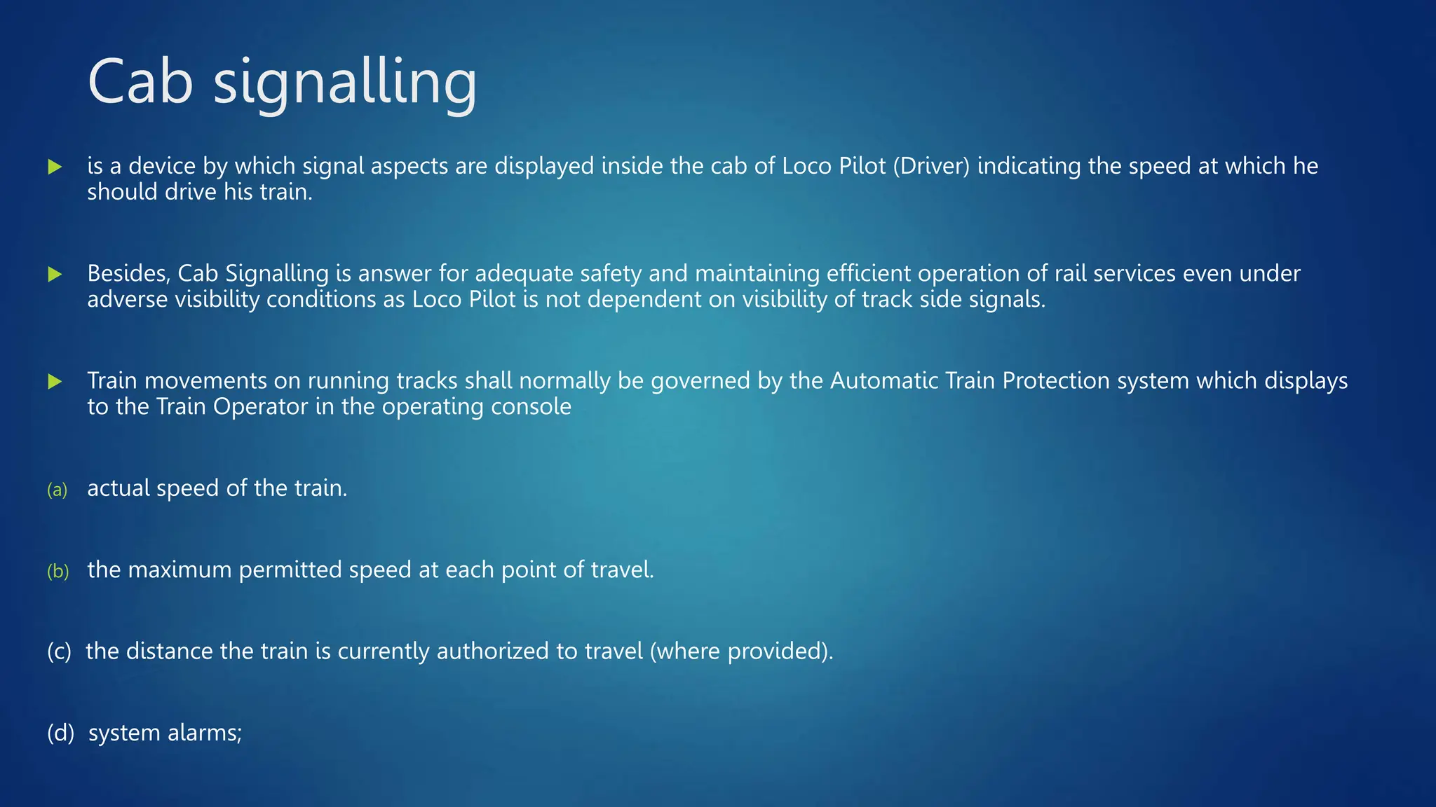 Cab signalling
 is a device by which signal aspects are displayed inside the cab of Loco Pilot (Driver) indicating the speed at which he
should drive his train.
 Besides, Cab Signalling is answer for adequate safety and maintaining efficient operation of rail services even under
adverse visibility conditions as Loco Pilot is not dependent on visibility of track side signals.
 Train movements on running tracks shall normally be governed by the Automatic Train Protection system which displays
to the Train Operator in the operating console
(a) actual speed of the train.
(b) the maximum permitted speed at each point of travel.
(c) the distance the train is currently authorized to travel (where provided).
(d) system alarms;
 
