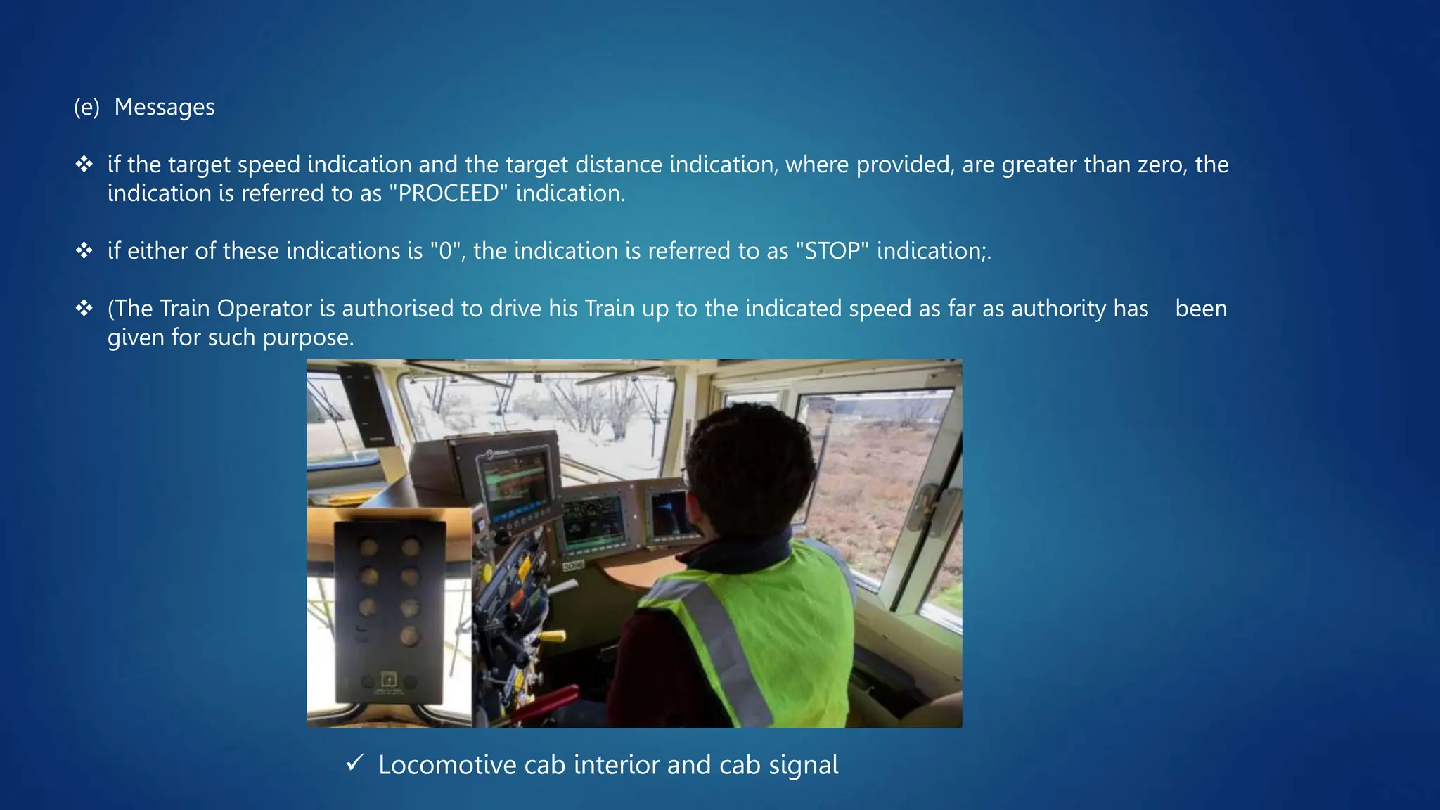  Locomotive cab interior and cab signal
(e) Messages
 if the target speed indication and the target distance indication, where provided, are greater than zero, the
indication is referred to as "PROCEED" indication.
 if either of these indications is "0", the indication is referred to as "STOP" indication;.
 (The Train Operator is authorised to drive his Train up to the indicated speed as far as authority has been
given for such purpose.
 