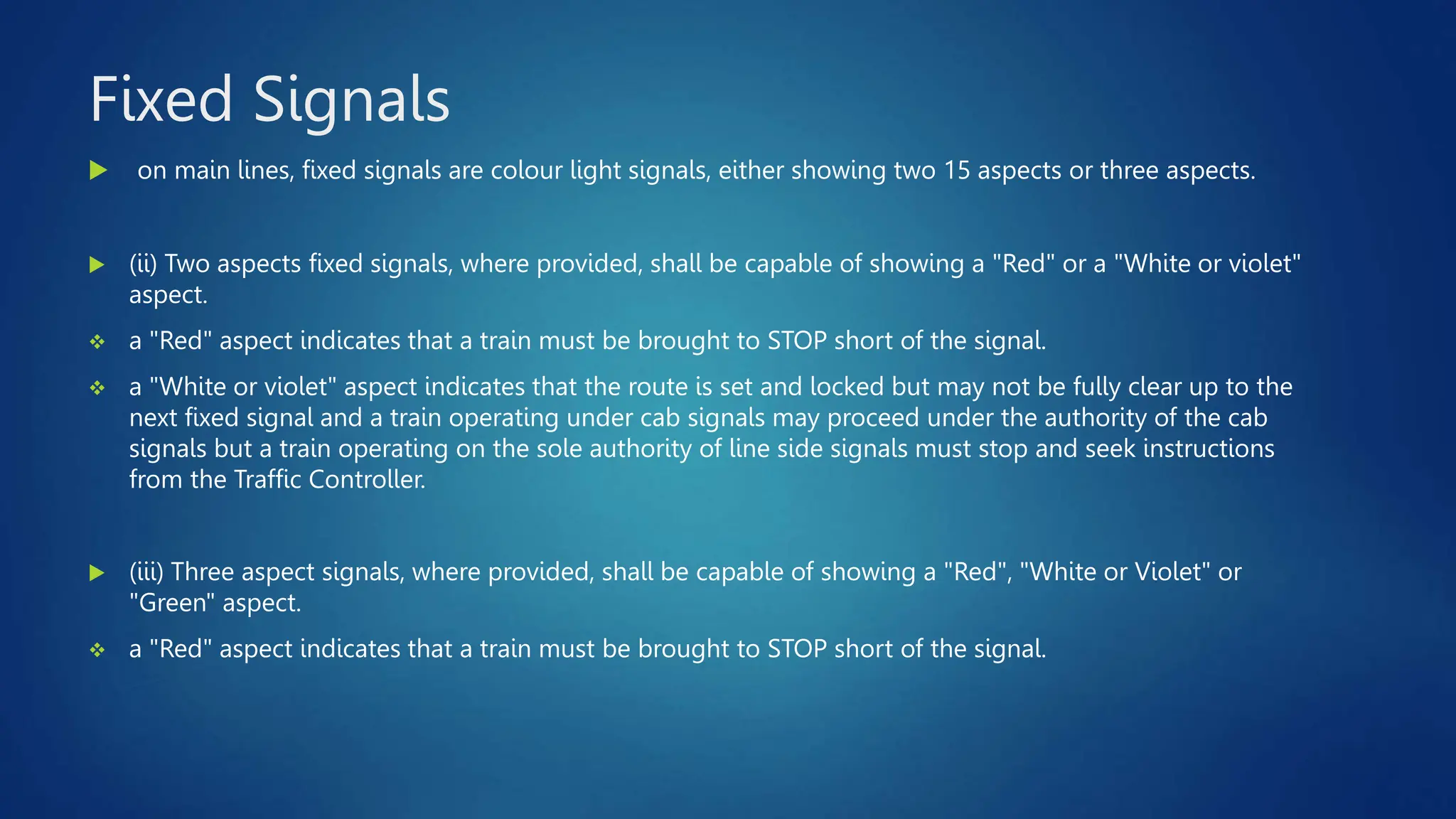 Fixed Signals
 on main lines, fixed signals are colour light signals, either showing two 15 aspects or three aspects.
 (ii) Two aspects fixed signals, where provided, shall be capable of showing a "Red" or a "White or violet"
aspect.
 a "Red" aspect indicates that a train must be brought to STOP short of the signal.
 a "White or violet" aspect indicates that the route is set and locked but may not be fully clear up to the
next fixed signal and a train operating under cab signals may proceed under the authority of the cab
signals but a train operating on the sole authority of line side signals must stop and seek instructions
from the Traffic Controller.
 (iii) Three aspect signals, where provided, shall be capable of showing a "Red", "White or Violet" or
"Green" aspect.
 a "Red" aspect indicates that a train must be brought to STOP short of the signal.
 