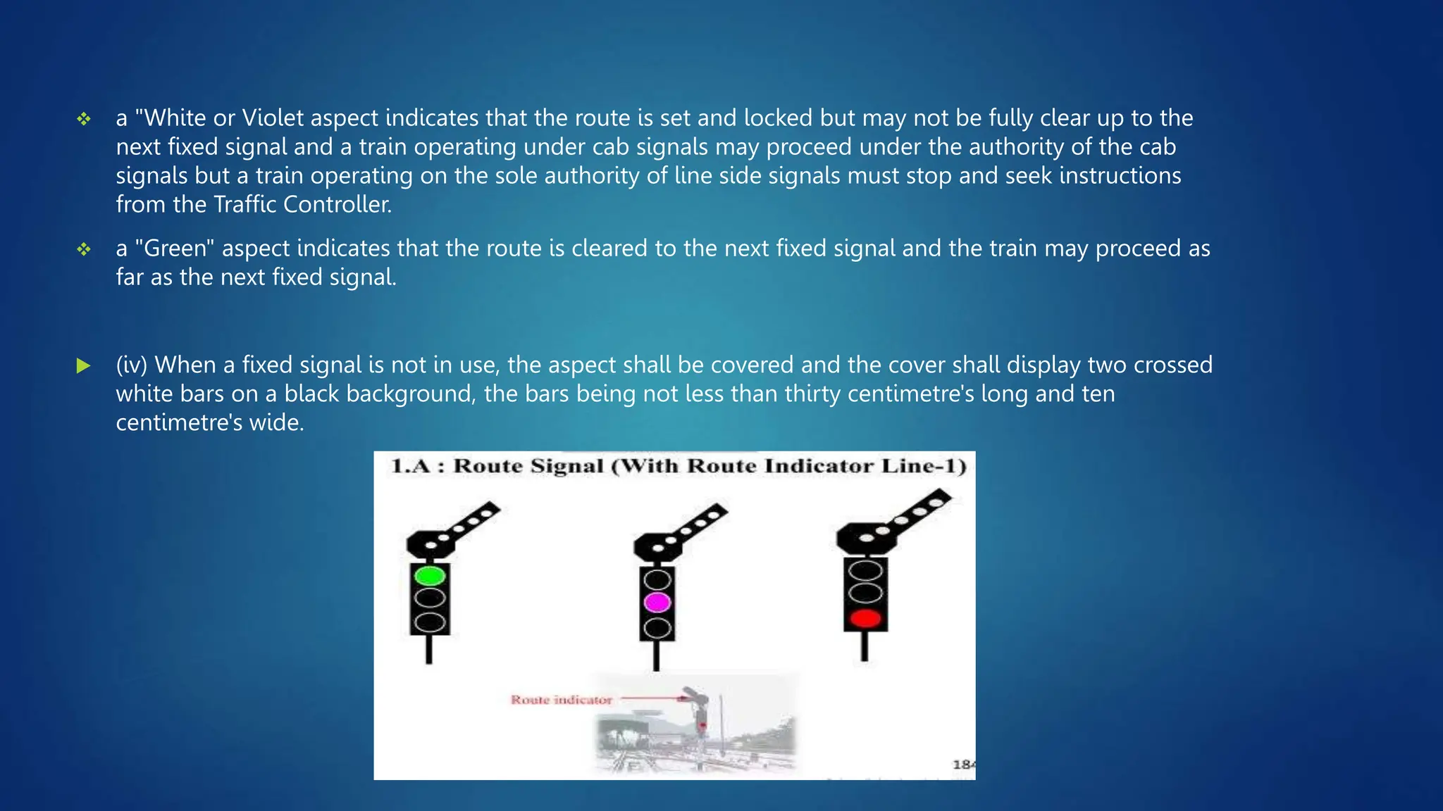  a "White or Violet aspect indicates that the route is set and locked but may not be fully clear up to the
next fixed signal and a train operating under cab signals may proceed under the authority of the cab
signals but a train operating on the sole authority of line side signals must stop and seek instructions
from the Traffic Controller.
 a "Green" aspect indicates that the route is cleared to the next fixed signal and the train may proceed as
far as the next fixed signal.
 (iv) When a fixed signal is not in use, the aspect shall be covered and the cover shall display two crossed
white bars on a black background, the bars being not less than thirty centimetre's long and ten
centimetre's wide.
 