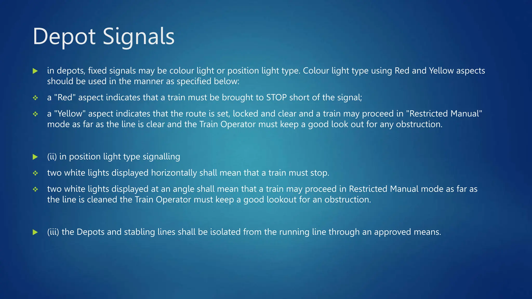 Depot Signals
 in depots, fixed signals may be colour light or position light type. Colour light type using Red and Yellow aspects
should be used in the manner as specified below:
 a "Red" aspect indicates that a train must be brought to STOP short of the signal;
 a "Yellow" aspect indicates that the route is set, locked and clear and a train may proceed in "Restricted Manual"
mode as far as the line is clear and the Train Operator must keep a good look out for any obstruction.
 (ii) in position light type signalling
 two white lights displayed horizontally shall mean that a train must stop.
 two white lights displayed at an angle shall mean that a train may proceed in Restricted Manual mode as far as
the line is cleaned the Train Operator must keep a good lookout for an obstruction.
 (iii) the Depots and stabling lines shall be isolated from the running line through an approved means.
 