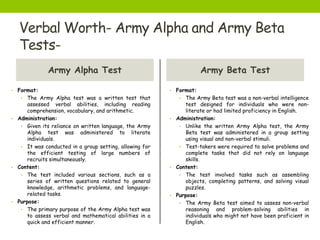 Verbal Worth- Army Alpha and Army Beta
Tests-
Army Alpha Test
• Format:
• The Army Alpha test was a written test that
assessed verbal abilities, including reading
comprehension, vocabulary, and arithmetic.
• Administration:
• Given its reliance on written language, the Army
Alpha test was administered to literate
individuals.
• It was conducted in a group setting, allowing for
the efficient testing of large numbers of
recruits simultaneously.
• Content:
• The test included various sections, such as a
series of written questions related to general
knowledge, arithmetic problems, and language-
related tasks.
• Purpose:
• The primary purpose of the Army Alpha test was
to assess verbal and mathematical abilities in a
quick and efficient manner.
Army Beta Test
• Format:
• The Army Beta test was a non-verbal intelligence
test designed for individuals who were non-
literate or had limited proficiency in English.
• Administration:
• Unlike the written Army Alpha test, the Army
Beta test was administered in a group setting
using visual and non-verbal stimuli.
• Test-takers were required to solve problems and
complete tasks that did not rely on language
skills.
• Content:
• The test involved tasks such as assembling
objects, completing patterns, and solving visual
puzzles.
• Purpose:
• The Army Beta test aimed to assess non-verbal
reasoning and problem-solving abilities in
individuals who might not have been proficient in
English.
 