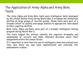 The Application of Army Alpha and Army Beta
Tests-
• The Army Alpha and Army Beta tests were intelligence tests developed
by the United States Army during World War I to assess the intellectual
abilities of large groups of recruits quickly. These tests were part of a
broader effort to classify and assign soldiers to appropriate roles based
on their cognitive abilities.
• Both tests, Alpha and Beta, were part of a broader intelligence testing
program during World War I.
• The tests helped the military identify the cognitive strengths and
weaknesses of recruits and make informed decisions about their
assignments within the armed forces.
• It's important to note that the use of intelligence tests has evolved over
time, and there are now more sophisticated and culturally fair
assessments in place.
 
