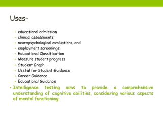Uses-
• educational admission
• clinical assessments
• neuropsychological evaluations, and
• employment screenings.
• Educational Classification
• Measure student progress
• Student Graph
• Useful for Student Guidance
• Career Guidance
• Educational Guidance
• Intelligence testing aims to provide a comprehensive
understanding of cognitive abilities, considering various aspects
of mental functioning.
 