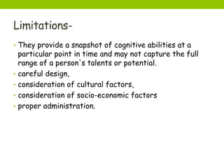 Limitations-
• They provide a snapshot of cognitive abilities at a
particular point in time and may not capture the full
range of a person's talents or potential.
• careful design,
• consideration of cultural factors,
• consideration of socio-economic factors
• proper administration.
 