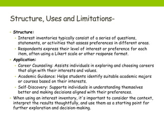 Structure, Uses and Limitations-
• Structure:
• Interest inventories typically consist of a series of questions,
statements, or activities that assess preferences in different areas.
• Respondents express their level of interest or preference for each
item, often using a Likert scale or other response format.
• Application:
• Career Counseling: Assists individuals in exploring and choosing careers
that align with their interests and values.
• Academic Guidance: Helps students identify suitable academic majors
or courses based on their interests.
• Self-Discovery: Supports individuals in understanding themselves
better and making decisions aligned with their preferences.
• When using an interest inventory, it's important to consider the context,
interpret the results thoughtfully, and use them as a starting point for
further exploration and decision-making.
 