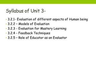 Syllabus of Unit 3-
• 3.2.1- Evaluation of different aspects of Human being
• 3.2.2 – Models of Evaluation
• 3.2.3 - Evaluation for Mastery Learning
• 3.2.4 - Feedback Techniques
• 3.2.5 – Role of Educator as an Evaluator
 
