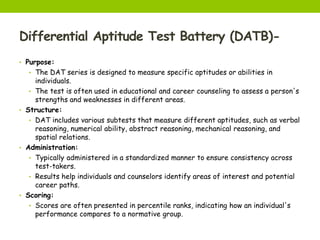 Differential Aptitude Test Battery (DATB)-
• Purpose:
• The DAT series is designed to measure specific aptitudes or abilities in
individuals.
• The test is often used in educational and career counseling to assess a person's
strengths and weaknesses in different areas.
• Structure:
• DAT includes various subtests that measure different aptitudes, such as verbal
reasoning, numerical ability, abstract reasoning, mechanical reasoning, and
spatial relations.
• Administration:
• Typically administered in a standardized manner to ensure consistency across
test-takers.
• Results help individuals and counselors identify areas of interest and potential
career paths.
• Scoring:
• Scores are often presented in percentile ranks, indicating how an individual's
performance compares to a normative group.
 