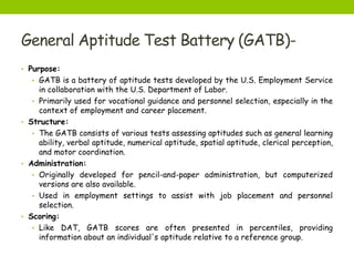 General Aptitude Test Battery (GATB)-
• Purpose:
• GATB is a battery of aptitude tests developed by the U.S. Employment Service
in collaboration with the U.S. Department of Labor.
• Primarily used for vocational guidance and personnel selection, especially in the
context of employment and career placement.
• Structure:
• The GATB consists of various tests assessing aptitudes such as general learning
ability, verbal aptitude, numerical aptitude, spatial aptitude, clerical perception,
and motor coordination.
• Administration:
• Originally developed for pencil-and-paper administration, but computerized
versions are also available.
• Used in employment settings to assist with job placement and personnel
selection.
• Scoring:
• Like DAT, GATB scores are often presented in percentiles, providing
information about an individual's aptitude relative to a reference group.
 