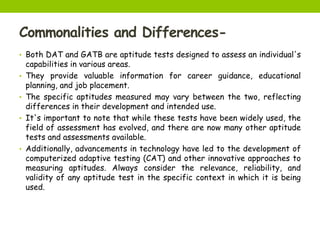 Commonalities and Differences-
• Both DAT and GATB are aptitude tests designed to assess an individual's
capabilities in various areas.
• They provide valuable information for career guidance, educational
planning, and job placement.
• The specific aptitudes measured may vary between the two, reflecting
differences in their development and intended use.
• It's important to note that while these tests have been widely used, the
field of assessment has evolved, and there are now many other aptitude
tests and assessments available.
• Additionally, advancements in technology have led to the development of
computerized adaptive testing (CAT) and other innovative approaches to
measuring aptitudes. Always consider the relevance, reliability, and
validity of any aptitude test in the specific context in which it is being
used.
 
