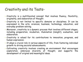 Creativity and its Tests-
• Creativity is a multifaceted concept that involves fluency, flexibility,
originality, and elaboration of thought.
• Creativity is not limited to specific domains or disciplines. It can be
expressed in the arts, sciences, business, technology, education, and
everyday problem-solving.
• Moreover, creativity is a dynamic process that involves different stages,
including preparation, incubation, illumination (insight), evaluation, and
elaboration.
• Creativity is valued for its contributions to innovation, progress, and
human expression.
• It plays a crucial role in various aspects of life, from fostering individual
growth to driving societal advancements.
• Cultivating creativity involves creating an environment that encourages
exploration, embraces diversity of thought, and supports the
development of original and meaningful ideas.
 