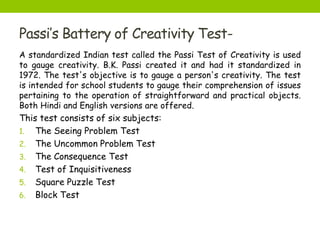 Passi’s Battery of Creativity Test-
A standardized Indian test called the Passi Test of Creativity is used
to gauge creativity. B.K. Passi created it and had it standardized in
1972. The test's objective is to gauge a person's creativity. The test
is intended for school students to gauge their comprehension of issues
pertaining to the operation of straightforward and practical objects.
Both Hindi and English versions are offered.
This test consists of six subjects:
1. The Seeing Problem Test
2. The Uncommon Problem Test
3. The Consequence Test
4. Test of Inquisitiveness
5. Square Puzzle Test
6. Block Test
 