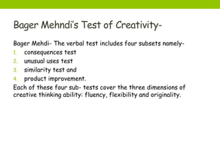 Bager Mehndi’s Test of Creativity-
Bager Mehdi- The verbal test includes four subsets namely-
1. consequences test
2. unusual uses test
3. similarity test and
4. product improvement.
Each of these four sub- tests cover the three dimensions of
creative thinking ability: fluency, flexibility and originality.
 