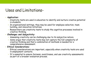Uses and Limitations-
• Application:
• Creativity tests are used in education to identify and nurture creative potential
in students.
• In organizational settings, they may be used for employee selection, team
building, and innovation initiatives.
• Researchers use creativity tests to study the cognitive processes involved in
creative thinking.
• Challenges and Subjectivity:
• Assessing creativity can be challenging due to its subjective nature.
• Some argue that creativity tests may not capture the full complexity of
creative thinking and that a combination of methods is needed for a
comprehensive assessment.
• Ethical Considerations:
• Ethical considerations are important, especially when creativity tests are used
in employment contexts.
• It's essential to ensure fairness, avoid biases, and use creativity assessments
as part of a broader evaluation process.
 