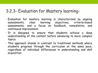 3.2.3- Evaluation for Mastery learning-
• Evaluation for mastery learning is characterized by ongoing
assessments, clear learning objectives, criteria-based
assessments, and a focus on feedback, remediation, and
continuous improvement.
• It is designed to ensure that students achieve a deep
understanding of the content before advancing to more complex
topics.
• This approach stands in contrast to traditional methods where
students progress through the curriculum at the same pace,
regardless of individual differences in understanding and skill
acquisition.
 
